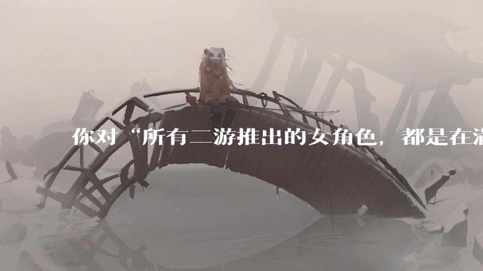你对“所有二游推出的女角色，都是在满足男玩家的性幻想！”这句话怎么看？